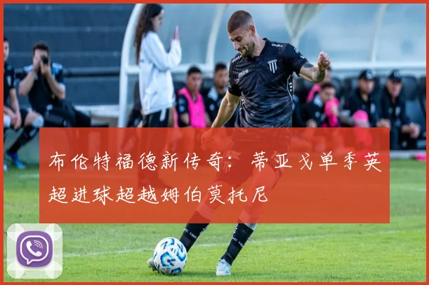 布伦特福德新传奇：蒂亚戈单季英超进球超越姆伯莫托尼