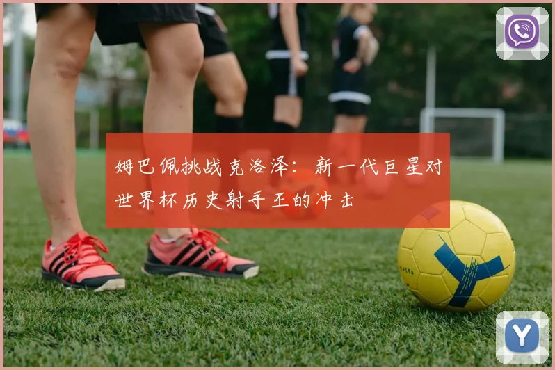 姆巴佩挑战克洛泽:新一代巨星对世界杯历史射手王的冲击