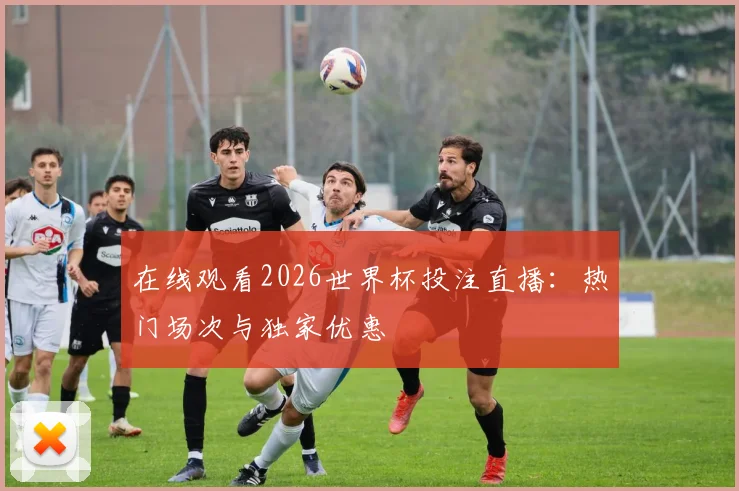 在线观看2026世界杯投注直播：热门场次与独家优惠