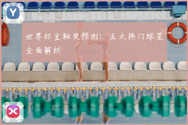 世界杯金靴奖预测:五大热门球星全面解析