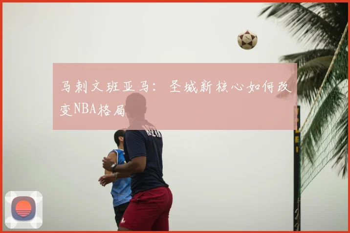 马刺文班亚马:圣城新核心如何改变NBA格局