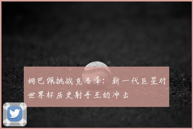 姆巴佩挑战克洛泽:新一代巨星对世界杯历史射手王的冲击