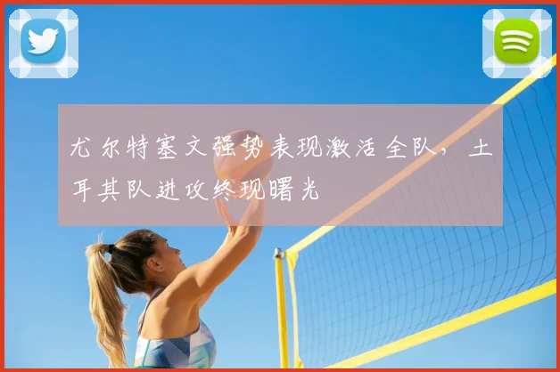 尤尔特塞文强势表现激活全队,土耳其队进攻终现曙光