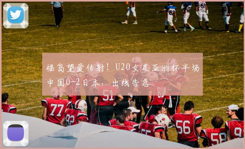 福岛望爱传射！U20女足亚洲杯半场中国0-2日本，出线告急