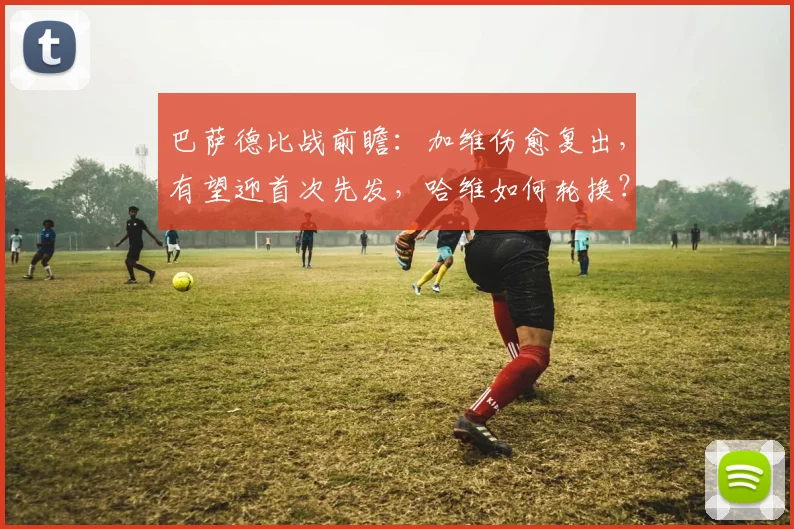 巴萨德比战前瞻：加维伤愈复出，有望迎首次先发，哈维如何轮换？