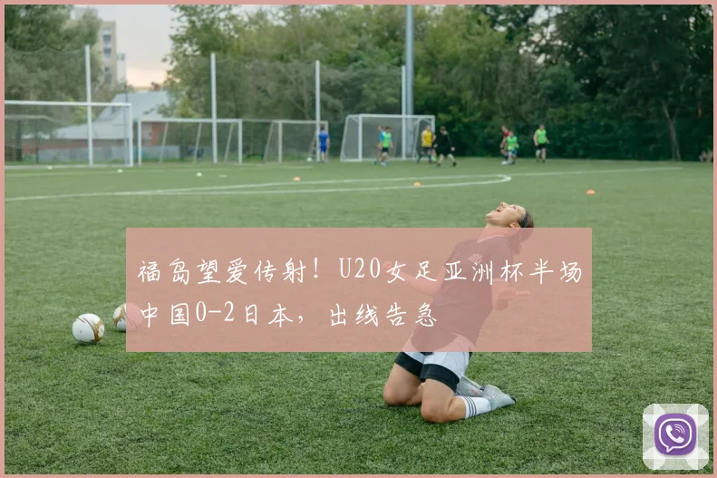 福岛望爱传射！U20女足亚洲杯半场中国0-2日本，出线告急