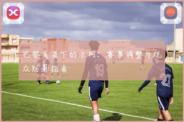 巴黎高温下的法网：赛事调整与观众防暑指南