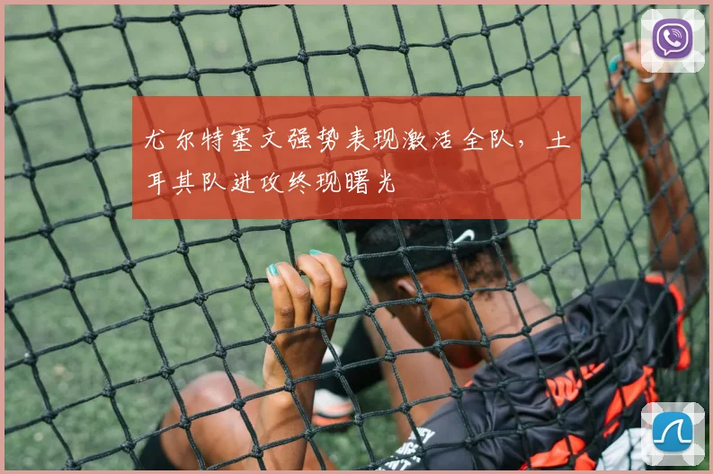 尤尔特塞文强势表现激活全队,土耳其队进攻终现曙光