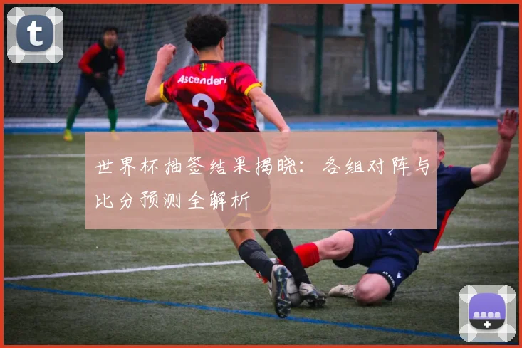世界杯抽签结果揭晓：各组对阵与比分预测全解析